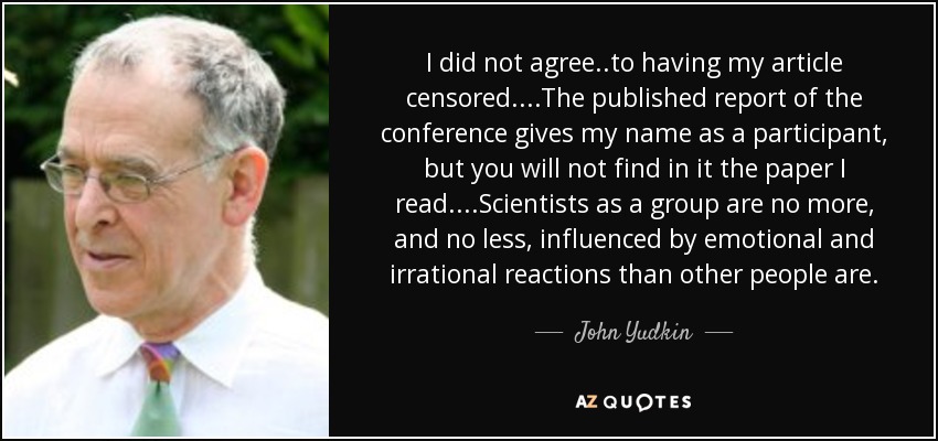 I did not agree..to having my article censored. ...The published report of the conference gives my name as a participant, but you will not find in it the paper I read. ...Scientists as a group are no more, and no less, influenced by emotional and irrational reactions than other people are. - John Yudkin