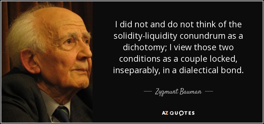 I did not and do not think of the solidity-liquidity conundrum as a dichotomy; I view those two conditions as a couple locked, inseparably, in a dialectical bond. - Zygmunt Bauman