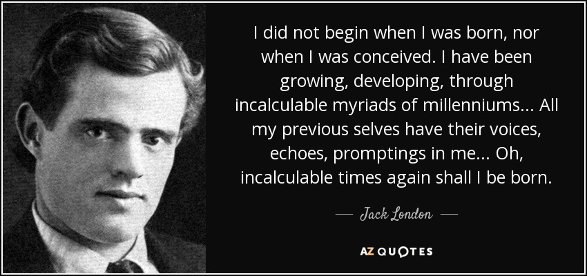 I did not begin when I was born, nor when I was conceived. I have been growing, developing, through incalculable myriads of millenniums... All my previous selves have their voices, echoes, promptings in me... Oh, incalculable times again shall I be born. - Jack London