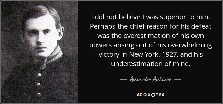 I did not believe I was superior to him. Perhaps the chief reason for his defeat was the overestimation of his own powers arising out of his overwhelming victory in New York, 1927, and his underestimation of mine. - Alexander Alekhine
