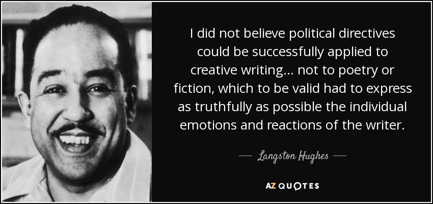 I did not believe political directives could be successfully applied to creative writing . . . not to poetry or fiction, which to be valid had to express as truthfully as possible the individual emotions and reactions of the writer. - Langston Hughes