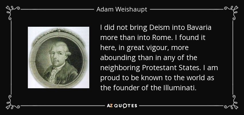 I did not bring Deism into Bavaria more than into Rome. I found it here, in great vigour, more abounding than in any of the neighboring Protestant States. I am proud to be known to the world as the founder of the Illuminati. - Adam Weishaupt