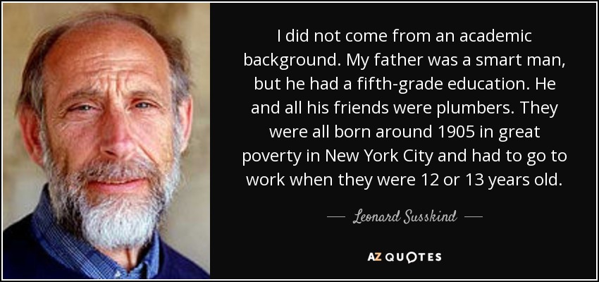 I did not come from an academic background. My father was a smart man, but he had a fifth-grade education. He and all his friends were plumbers. They were all born around 1905 in great poverty in New York City and had to go to work when they were 12 or 13 years old. - Leonard Susskind