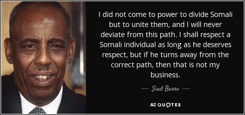 I did not come to power to divide Somali but to unite them, and I will never deviate from this path. I shall respect a Somali individual as long as he deserves respect, but if he turns away from the correct path, then that is not my business. - Siad Barre