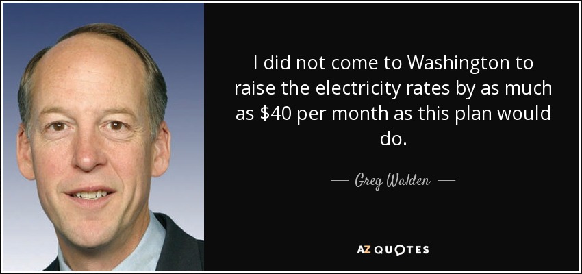 I did not come to Washington to raise the electricity rates by as much as $40 per month as this plan would do. - Greg Walden