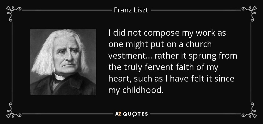 I did not compose my work as one might put on a church vestment... rather it sprung from the truly fervent faith of my heart, such as I have felt it since my childhood. - Franz Liszt
