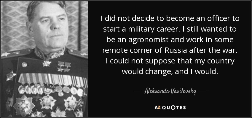 I did not decide to become an officer to start a military career. I still wanted to be an agronomist and work in some remote corner of Russia after the war. I could not suppose that my country would change, and I would. - Aleksandr Vasilevsky
