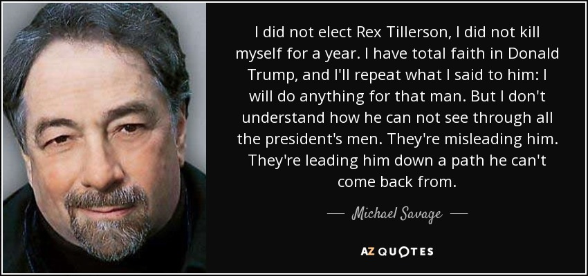I did not elect Rex Tillerson, I did not kill myself for a year. I have total faith in Donald Trump, and I'll repeat what I said to him: I will do anything for that man. But I don't understand how he can not see through all the president's men. They're misleading him. They're leading him down a path he can't come back from. - Michael Savage