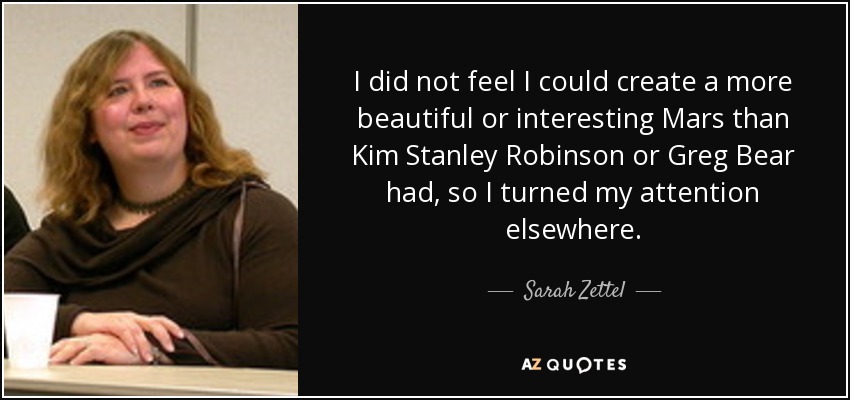I did not feel I could create a more beautiful or interesting Mars than Kim Stanley Robinson or Greg Bear had, so I turned my attention elsewhere. - Sarah Zettel
