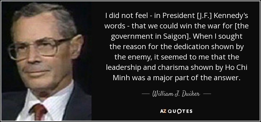 I did not feel - in President [J.F.] Kennedy's words - that we could win the war for [the government in Saigon]. When I sought the reason for the dedication shown by the enemy, it seemed to me that the leadership and charisma shown by Ho Chi Minh was a major part of the answer. - William J. Duiker
