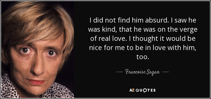 I did not find him absurd. I saw he was kind, that he was on the verge of real love. I thought it would be nice for me to be in love with him, too. - Francoise Sagan