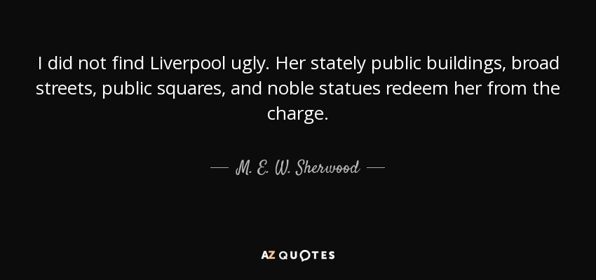 I did not find Liverpool ugly. Her stately public buildings, broad streets, public squares, and noble statues redeem her from the charge. - M. E. W. Sherwood