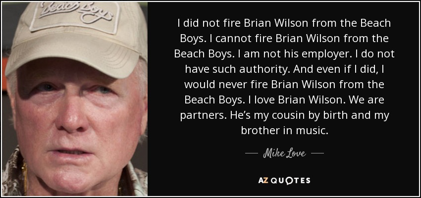 I did not fire Brian Wilson from the Beach Boys. I cannot fire Brian Wilson from the Beach Boys. I am not his employer. I do not have such authority. And even if I did, I would never fire Brian Wilson from the Beach Boys. I love Brian Wilson. We are partners. He’s my cousin by birth and my brother in music. - Mike Love