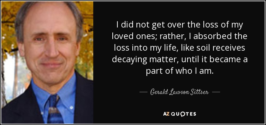 I did not get over the loss of my loved ones; rather, I absorbed the loss into my life, like soil receives decaying matter, until it became a part of who I am. - Gerald Lawson Sittser