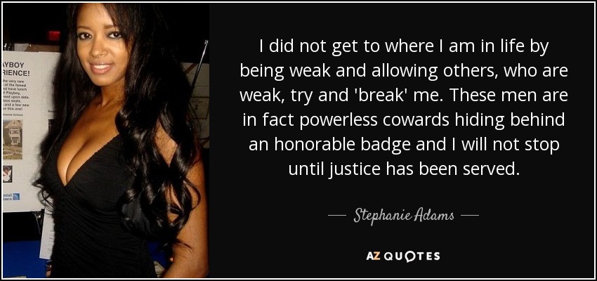 I did not get to where I am in life by being weak and allowing others, who are weak, try and 'break' me. These men are in fact powerless cowards hiding behind an honorable badge and I will not stop until justice has been served. - Stephanie Adams