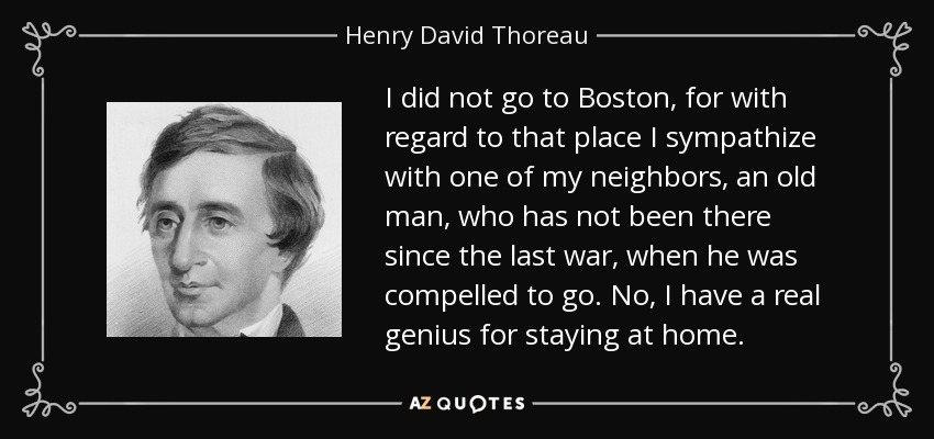 I did not go to Boston, for with regard to that place I sympathize with one of my neighbors, an old man, who has not been there since the last war, when he was compelled to go. No, I have a real genius for staying at home. - Henry David Thoreau