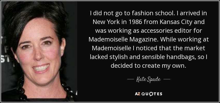 I did not go to fashion school. I arrived in New York in 1986 from Kansas City and was working as accessories editor for Mademoiselle Magazine. While working at Mademoiselle I noticed that the market lacked stylish and sensible handbags, so I decided to create my own. - Kate Spade