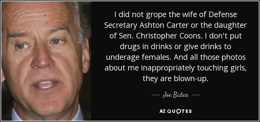 I did not grope the wife of Defense Secretary Ashton Carter or the daughter of Sen. Christopher Coons. I don't put drugs in drinks or give drinks to underage females. And all those photos about me inappropriately touching girls, they are blown-up. - Joe Biden