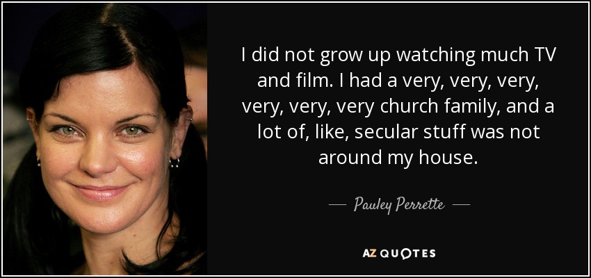 I did not grow up watching much TV and film. I had a very, very, very, very, very, very church family, and a lot of, like, secular stuff was not around my house. - Pauley Perrette