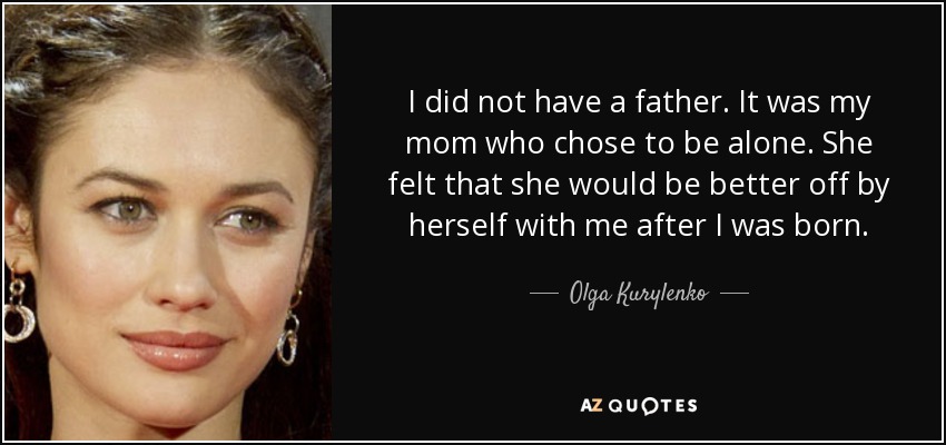 I did not have a father. It was my mom who chose to be alone. She felt that she would be better off by herself with me after I was born. - Olga Kurylenko