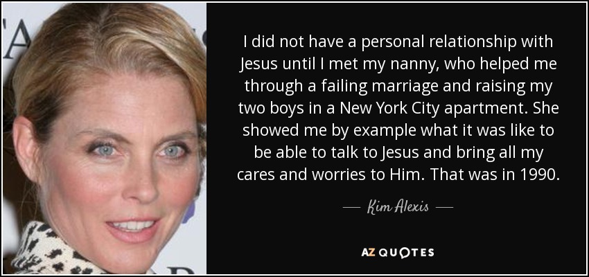 I did not have a personal relationship with Jesus until I met my nanny, who helped me through a failing marriage and raising my two boys in a New York City apartment. She showed me by example what it was like to be able to talk to Jesus and bring all my cares and worries to Him. That was in 1990. - Kim Alexis