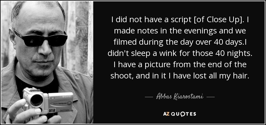 I did not have a script [of Close Up]. I made notes in the evenings and we filmed during the day over 40 days.I didn't sleep a wink for those 40 nights. I have a picture from the end of the shoot, and in it I have lost all my hair. - Abbas Kiarostami