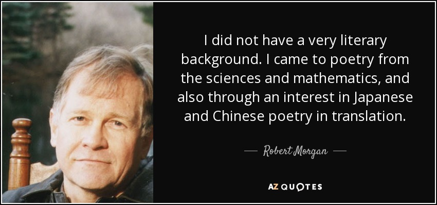 I did not have a very literary background. I came to poetry from the sciences and mathematics, and also through an interest in Japanese and Chinese poetry in translation. - Robert Morgan