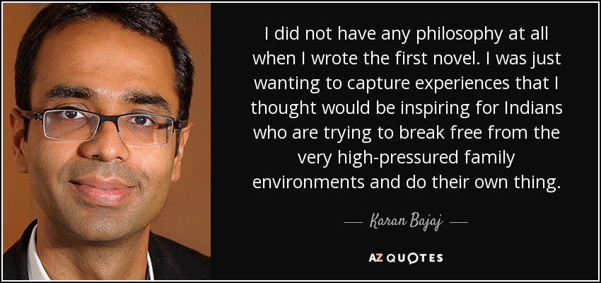 I did not have any philosophy at all when I wrote the first novel. I was just wanting to capture experiences that I thought would be inspiring for Indians who are trying to break free from the very high-pressured family environments and do their own thing. - Karan Bajaj