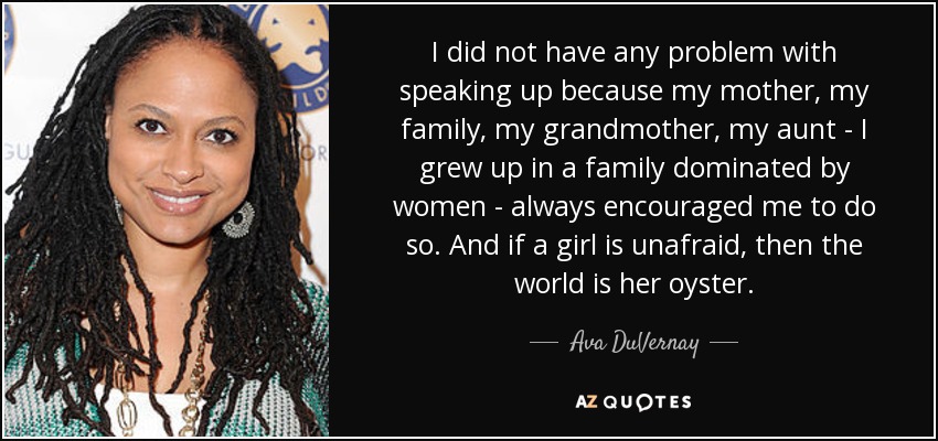 I did not have any problem with speaking up because my mother, my family, my grandmother, my aunt - I grew up in a family dominated by women - always encouraged me to do so. And if a girl is unafraid, then the world is her oyster. - Ava DuVernay