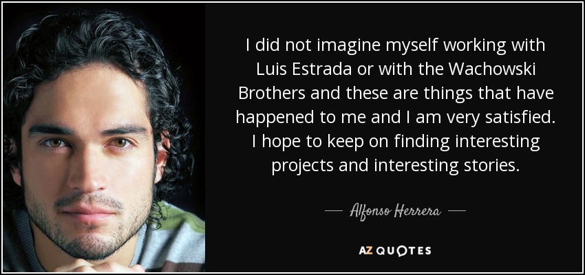 I did not imagine myself working with Luis Estrada or with the Wachowski Brothers and these are things that have happened to me and I am very satisfied. I hope to keep on finding interesting projects and interesting stories. - Alfonso Herrera