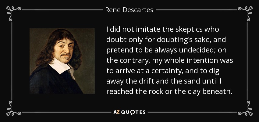 I did not imitate the skeptics who doubt only for doubting's sake, and pretend to be always undecided; on the contrary, my whole intention was to arrive at a certainty, and to dig away the drift and the sand until I reached the rock or the clay beneath. - Rene Descartes