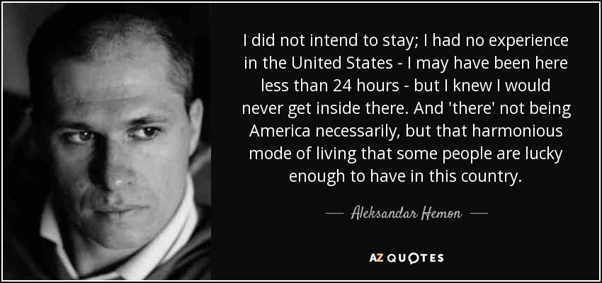 I did not intend to stay; I had no experience in the United States - I may have been here less than 24 hours - but I knew I would never get inside there. And 'there' not being America necessarily, but that harmonious mode of living that some people are lucky enough to have in this country. - Aleksandar Hemon