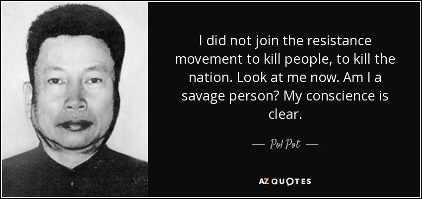 I did not join the resistance movement to kill people, to kill the nation. Look at me now. Am I a savage person? My conscience is clear. - Pol Pot