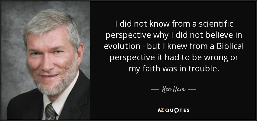 I did not know from a scientific perspective why I did not believe in evolution - but I knew from a Biblical perspective it had to be wrong or my faith was in trouble. - Ken Ham