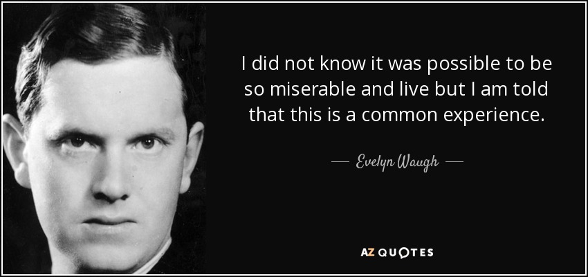 I did not know it was possible to be so miserable and live but I am told that this is a common experience. - Evelyn Waugh