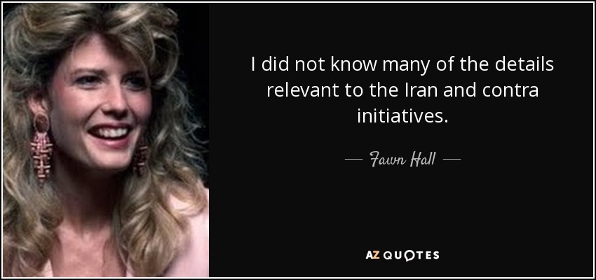 I did not know many of the details relevant to the Iran and contra initiatives. - Fawn Hall