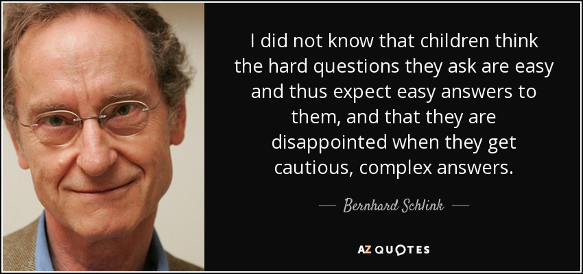 I did not know that children think the hard questions they ask are easy and thus expect easy answers to them, and that they are disappointed when they get cautious, complex answers. - Bernhard Schlink