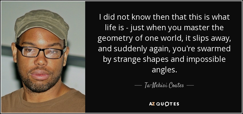 I did not know then that this is what life is - just when you master the geometry of one world, it slips away, and suddenly again, you're swarmed by strange shapes and impossible angles. - Ta-Nehisi Coates