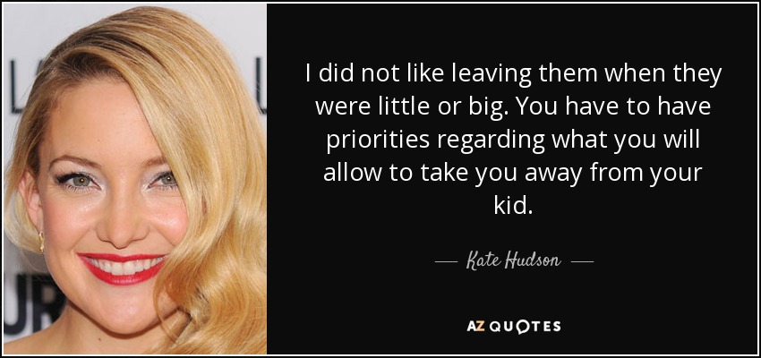 I did not like leaving them when they were little or big. You have to have priorities regarding what you will allow to take you away from your kid. - Kate Hudson