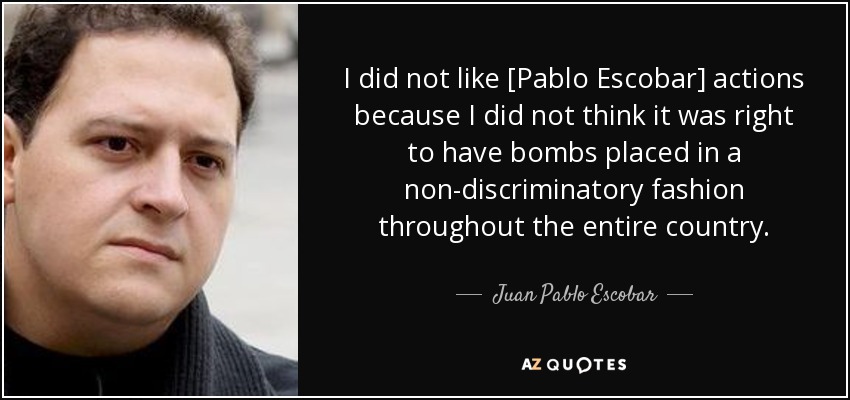 I did not like [Pablo Escobar] actions because I did not think it was right to have bombs placed in a non-discriminatory fashion throughout the entire country. - Juan Pablo Escobar