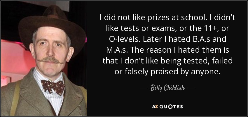 I did not like prizes at school. I didn't like tests or exams, or the 11+, or O-levels. Later I hated B.A.s and M.A.s. The reason I hated them is that I don't like being tested, failed or falsely praised by anyone. - Billy Childish