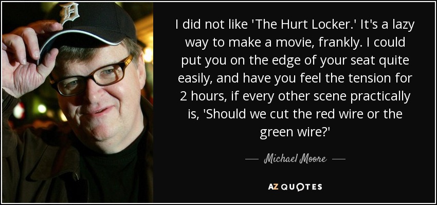 I did not like 'The Hurt Locker.' It's a lazy way to make a movie, frankly. I could put you on the edge of your seat quite easily, and have you feel the tension for 2 hours, if every other scene practically is, 'Should we cut the red wire or the green wire?' - Michael Moore