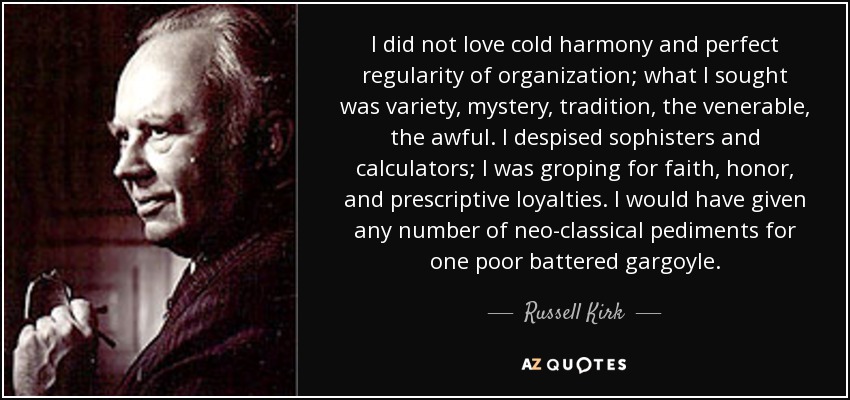 I did not love cold harmony and perfect regularity of organization; what I sought was variety, mystery, tradition, the venerable, the awful. I despised sophisters and calculators; I was groping for faith, honor, and prescriptive loyalties. I would have given any number of neo-classical pediments for one poor battered gargoyle. - Russell Kirk
