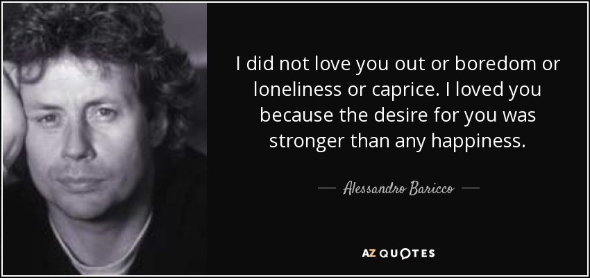 I did not love you out or boredom or loneliness or caprice. I loved you because the desire for you was stronger than any happiness. - Alessandro Baricco