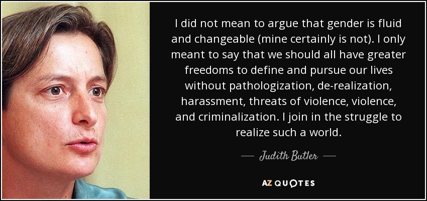 I did not mean to argue that gender is fluid and changeable (mine certainly is not). I only meant to say that we should all have greater freedoms to define and pursue our lives without pathologization, de-realization, harassment, threats of violence, violence, and criminalization. I join in the struggle to realize such a world. - Judith Butler