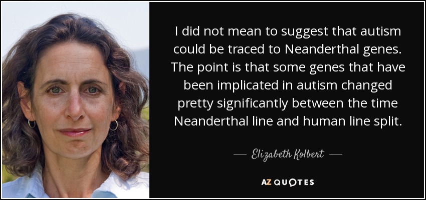 I did not mean to suggest that autism could be traced to Neanderthal genes. The point is that some genes that have been implicated in autism changed pretty significantly between the time Neanderthal line and human line split. - Elizabeth Kolbert