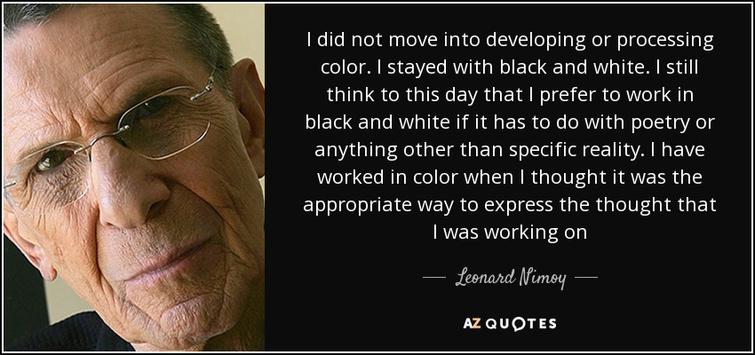 I did not move into developing or processing color. I stayed with black and white. I still think to this day that I prefer to work in black and white if it has to do with poetry or anything other than specific reality. I have worked in color when I thought it was the appropriate way to express the thought that I was working on - Leonard Nimoy