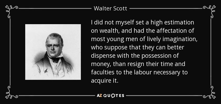I did not myself set a high estimation on wealth, and had the affectation of most young men of lively imagination, who suppose that they can better dispense with the possession of money, than resign their time and faculties to the labour necessary to acquire it. - Walter Scott
