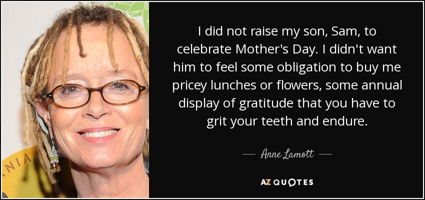 I did not raise my son, Sam, to celebrate Mother's Day. I didn't want him to feel some obligation to buy me pricey lunches or flowers, some annual display of gratitude that you have to grit your teeth and endure. - Anne Lamott