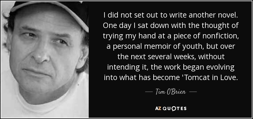 I did not set out to write another novel. One day I sat down with the thought of trying my hand at a piece of nonfiction, a personal memoir of youth, but over the next several weeks, without intending it, the work began evolving into what has become 'Tomcat in Love. - Tim O'Brien